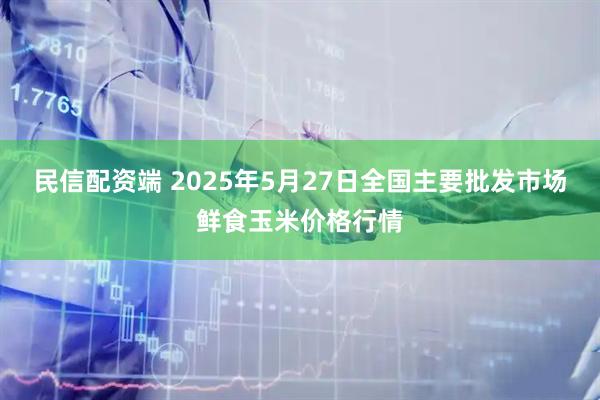 民信配资端 2025年5月27日全国主要批发市场鲜食玉米价格行情