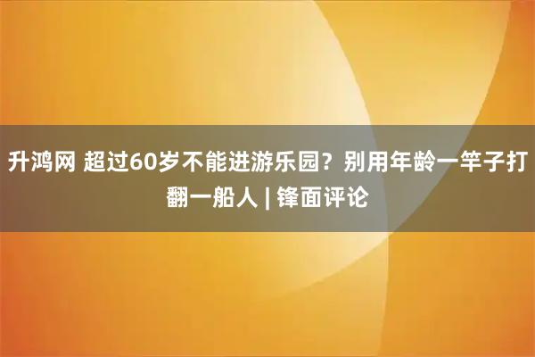 升鸿网 超过60岁不能进游乐园?别用年龄一竿子打翻一船人 | 锋面评论