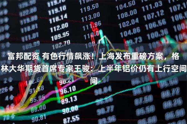 富邦配资 有色行情飙涨!上海发布重磅方案,格林大华期货首席专家王骏:上半年铝价仍有上行空间