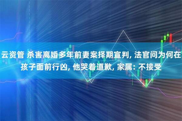 云资管 杀害离婚多年前妻案择期宣判, 法官问为何在孩子面前行凶, 他哭着道歉, 家属: 不接受
