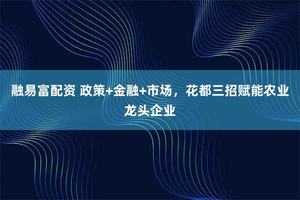 融易富配资 政策+金融+市场，花都三招赋能农业龙头企业