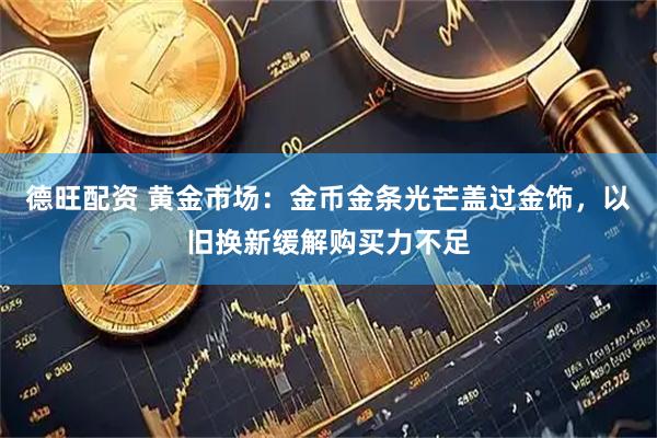 德旺配资 黄金市场:金币金条光芒盖过金饰,以旧换新缓解购买力不足