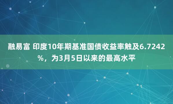 融易富 印度10年期基准国债收益率触及6.7242%，为3月5日以来的最高水平