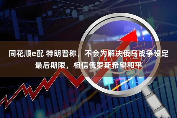 同花顺e配 特朗普称，不会为解决俄乌战争设定最后期限，相信俄罗斯希望和平