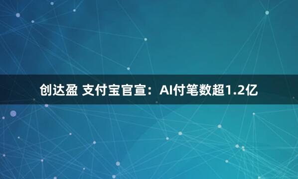 创达盈 支付宝官宣：AI付笔数超1.2亿