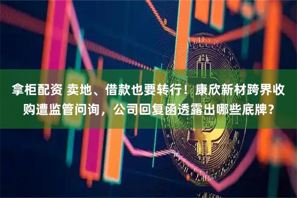 拿柜配资 卖地、借款也要转行!康欣新材跨界收购遭监管问询,公司回复函透露出哪些底牌?