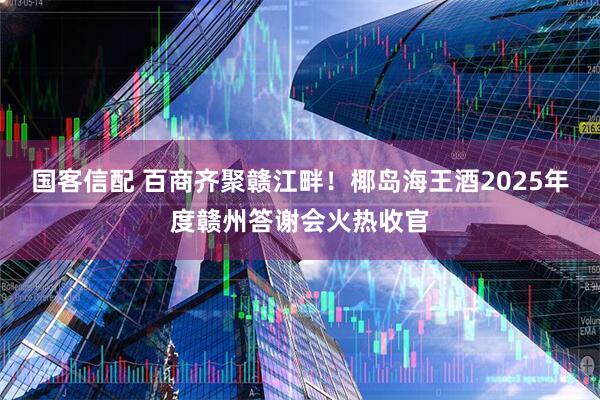 国客信配 百商齐聚赣江畔！椰岛海王酒2025年度赣州答谢会火热收官