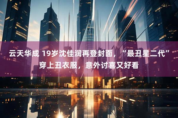 云天华成 19岁沈佳润再登封面，“最丑星二代”穿上丑衣服，意外讨喜又好看