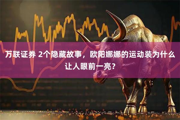 万联证券 2个隐藏故事,欧阳娜娜的运动装为什么让人眼前一亮?