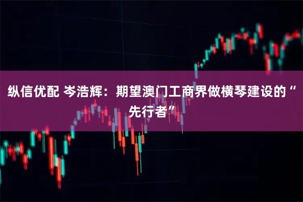 纵信优配 岑浩辉：期望澳门工商界做横琴建设的“先行者”