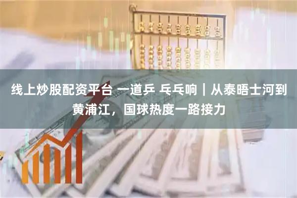 线上炒股配资平台 一道乒 乓乓响｜从泰晤士河到黄浦江，国球热度一路接力
