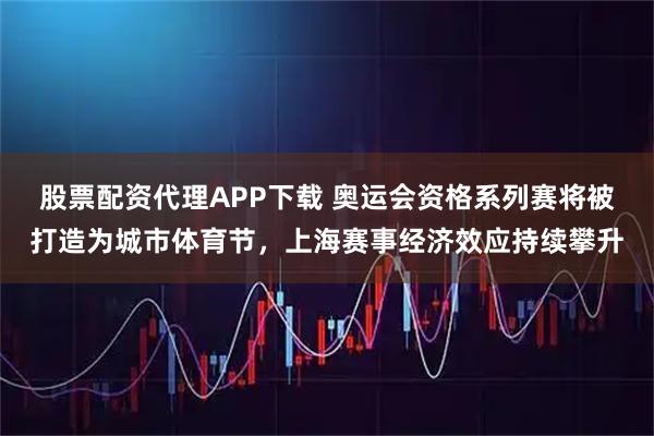 股票配资代理APP下载 奥运会资格系列赛将被打造为城市体育节，上海赛事经济效应持续攀升