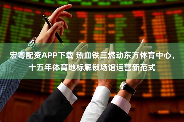 宏粤配资APP下载 热血铁三燃动东方体育中心，十五年体育地标解锁场馆运营新范式
