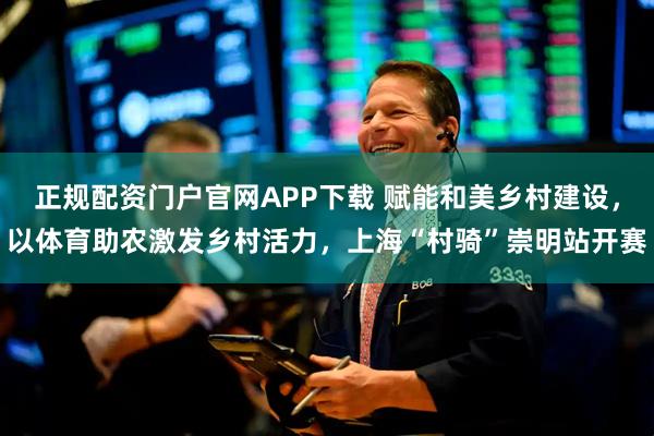 正规配资门户官网APP下载 赋能和美乡村建设，以体育助农激发乡村活力，上海“村骑”崇明站开赛
