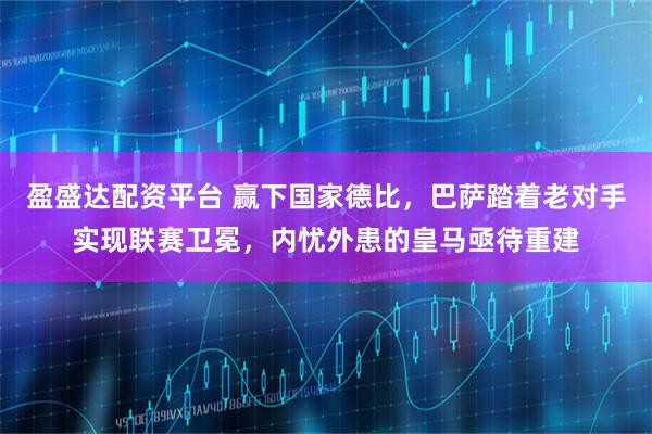 盈盛达配资平台 赢下国家德比，巴萨踏着老对手实现联赛卫冕，内忧外患的皇马亟待重建