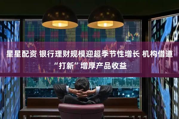 星星配资 银行理财规模迎超季节性增长 机构借道“打新”增厚产品收益