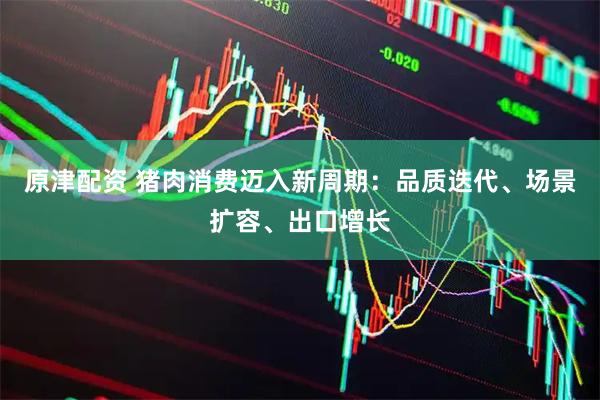 原津配资 猪肉消费迈入新周期：品质迭代、场景扩容、出口增长