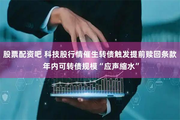 股票配资吧 科技股行情催生转债触发提前赎回条款 年内可转债规模“应声缩水”